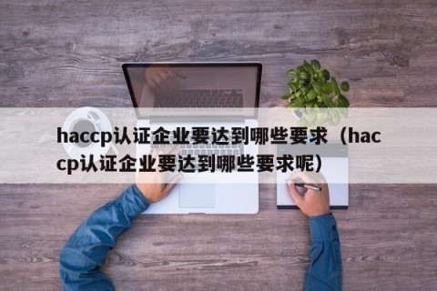 haccp认证企业要达到哪些要求（haccp认证企业要达到哪些要求呢）