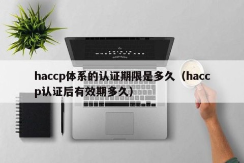haccp体系的认证期限是多久（haccp认证后有效期多久）