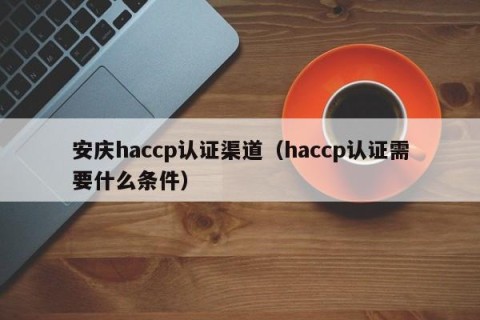 安庆haccp认证渠道（haccp认证需要什么条件）