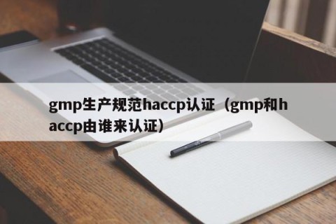 gmp生产规范haccp认证（gmp和haccp由谁来认证）