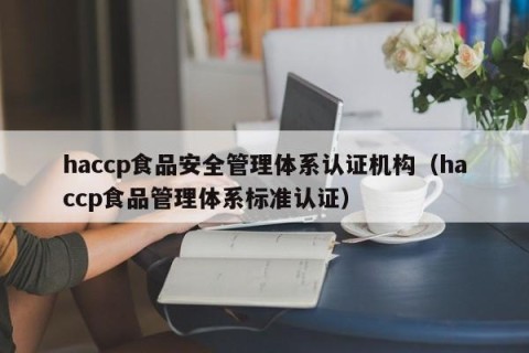 haccp食品安全管理体系认证机构（haccp食品管理体系标准认证）