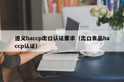 遵义haccp出口认证要求（出口食品haccp认证）