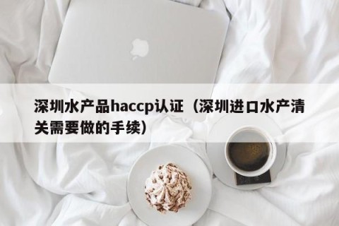 深圳水产品haccp认证（深圳进口水产清关需要做的手续）