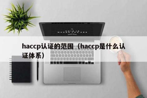haccp认证的范围（haccp是什么认证体系）