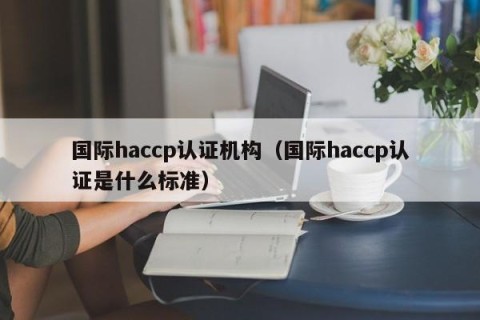 国际haccp认证机构（国际haccp认证是什么标准）
