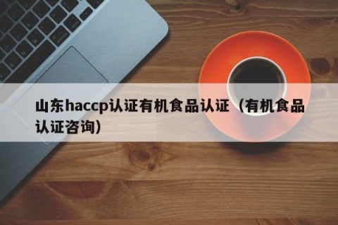 山东haccp认证有机食品认证（有机食品认证咨询）