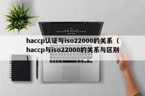 haccp认证与iso22000的关系（haccp与iso22000的关系与区别）