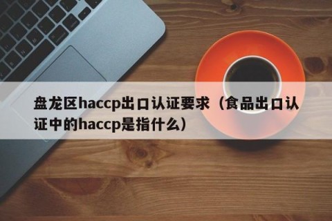 盘龙区haccp出口认证要求（食品出口认证中的haccp是指什么）